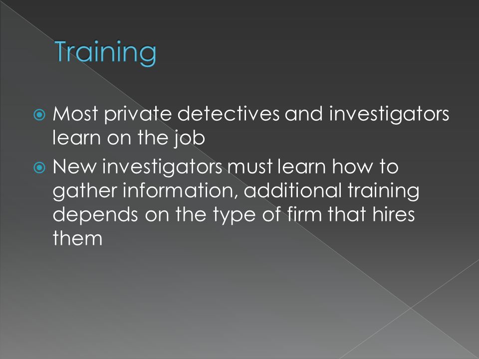  Most private detectives and investigators learn on the job  New investigators must learn how to gather information, additional training depends on the type of firm that hires them