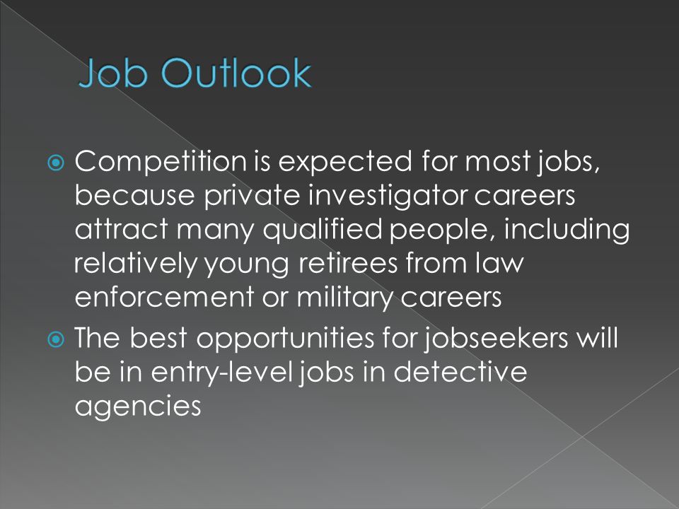  Competition is expected for most jobs, because private investigator careers attract many qualified people, including relatively young retirees from law enforcement or military careers  The best opportunities for jobseekers will be in entry-level jobs in detective agencies