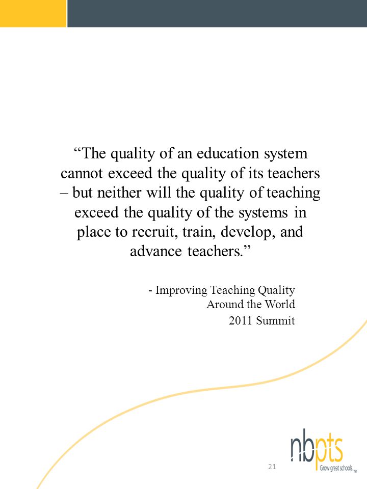 The quality of an education system cannot exceed the quality of its teachers – but neither will the quality of teaching exceed the quality of the systems in place to recruit, train, develop, and advance teachers. - Improving Teaching Quality Around the World 2011 Summit 21