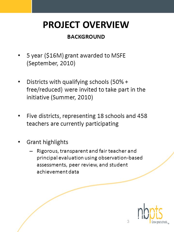 3 PROJECT OVERVIEW BACKGROUND 5 year ($16M) grant awarded to MSFE (September, 2010) Districts with qualifying schools (50% + free/reduced) were invited to take part in the initiative (Summer, 2010) Five districts, representing 18 schools and 458 teachers are currently participating Grant highlights – Rigorous, transparent and fair teacher and principal evaluation using observation-based assessments, peer review, and student achievement data