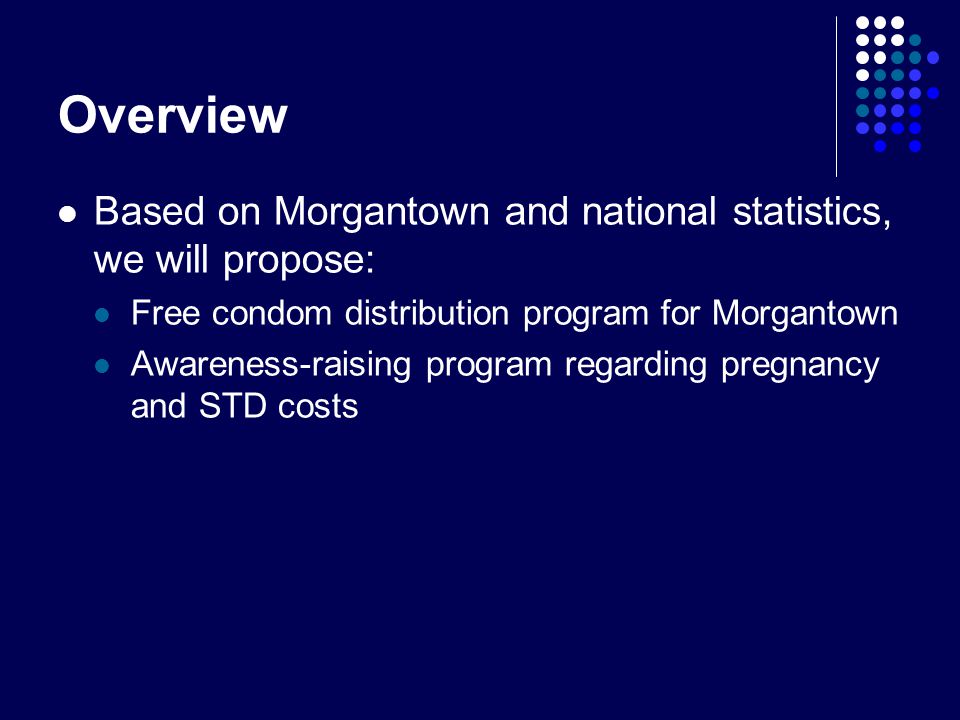 Overview Based on Morgantown and national statistics, we will propose: Free condom distribution program for Morgantown Awareness-raising program regarding pregnancy and STD costs