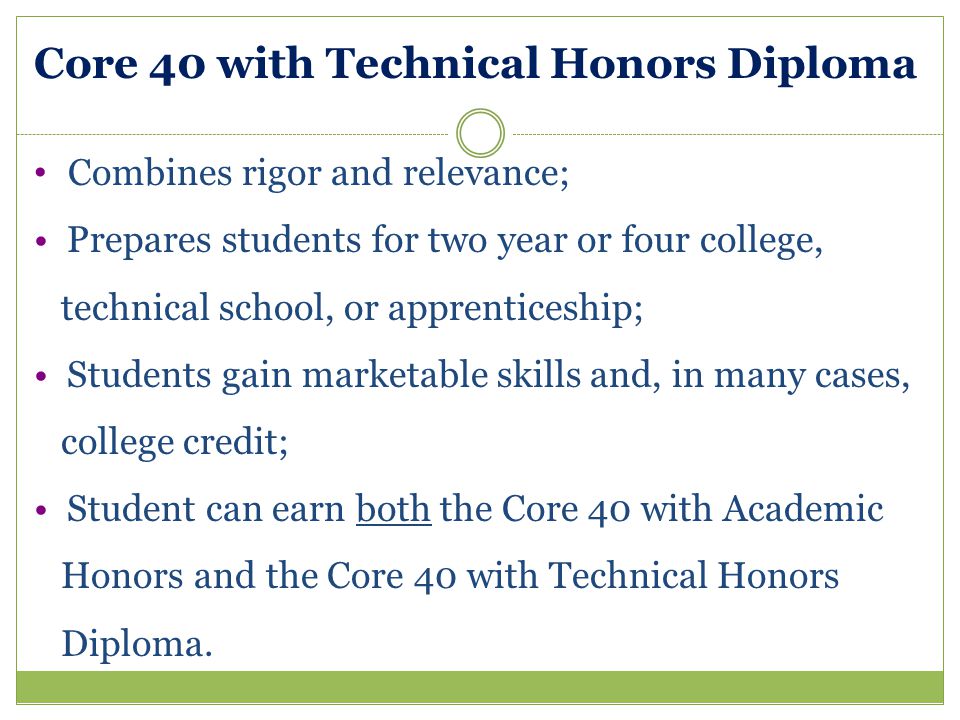Core 40 with Technical Honors Diploma Combines rigor and relevance; Prepares students for two year or four college, technical school, or apprenticeship; Students gain marketable skills and, in many cases, college credit; Student can earn both the Core 40 with Academic Honors and the Core 40 with Technical Honors Diploma.