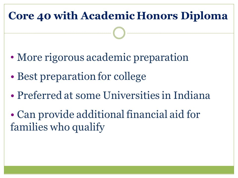 Core 40 with Academic Honors Diploma More rigorous academic preparation Best preparation for college Preferred at some Universities in Indiana Can provide additional financial aid for families who qualify