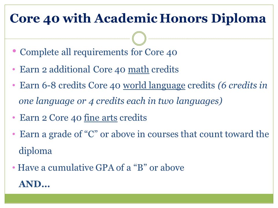 Core 40 with Academic Honors Diploma Complete all requirements for Core 40 Earn 2 additional Core 40 math credits Earn 6-8 credits Core 40 world language credits (6 credits in one language or 4 credits each in two languages) Earn 2 Core 40 fine arts credits Earn a grade of C or above in courses that count toward the diploma Have a cumulative GPA of a B or above AND…