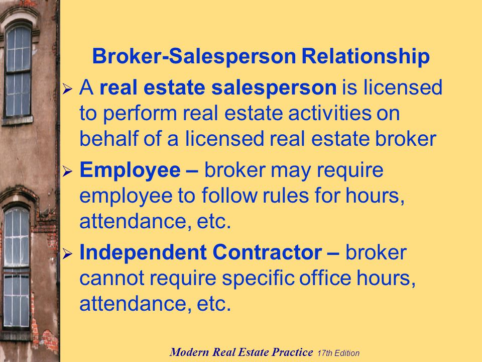 Modern Real Estate Practice 17th Edition Broker-Salesperson Relationship  A real estate salesperson is licensed to perform real estate activities on behalf of a licensed real estate broker  Employee – broker may require employee to follow rules for hours, attendance, etc.