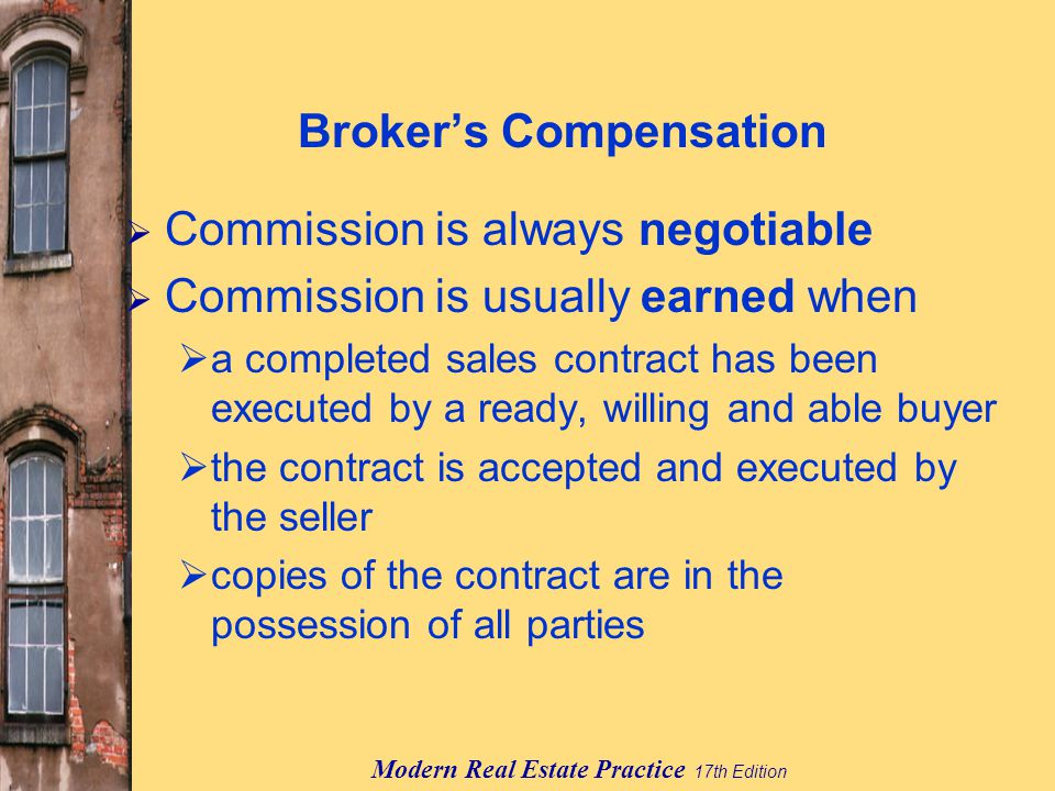 Modern Real Estate Practice 17th Edition Broker’s Compensation  Commission is always negotiable  Commission is usually earned when  a completed sales contract has been executed by a ready, willing and able buyer  the contract is accepted and executed by the seller  copies of the contract are in the possession of all parties