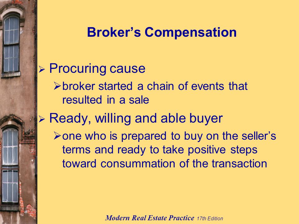 Modern Real Estate Practice 17th Edition Broker’s Compensation  Procuring cause  broker started a chain of events that resulted in a sale  Ready, willing and able buyer  one who is prepared to buy on the seller’s terms and ready to take positive steps toward consummation of the transaction