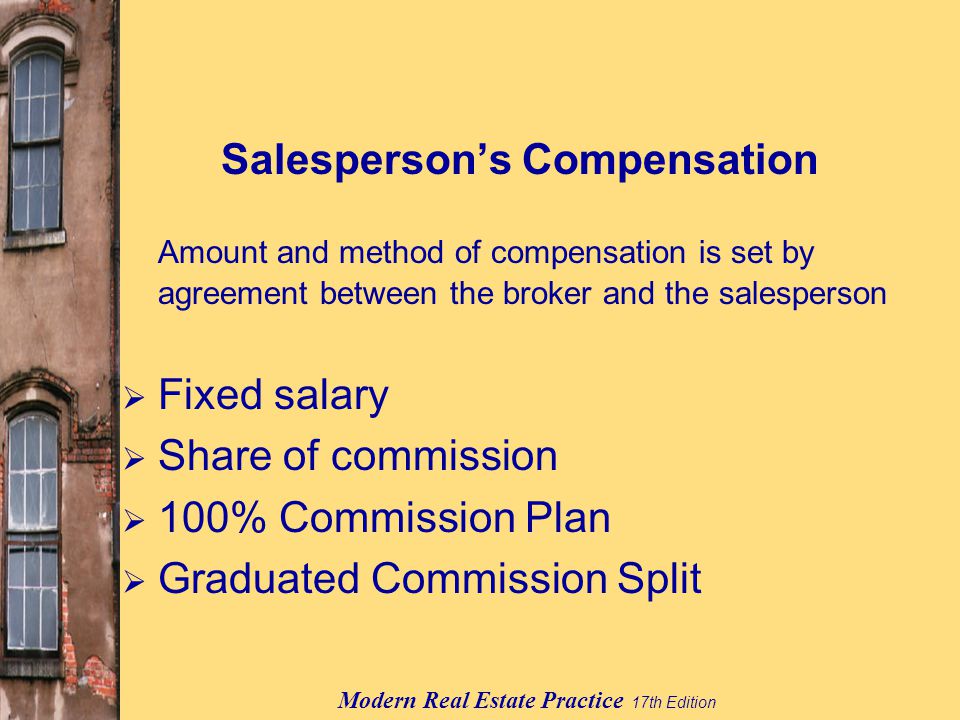 Modern Real Estate Practice 17th Edition Salesperson’s Compensation Amount and method of compensation is set by agreement between the broker and the salesperson  Fixed salary  Share of commission  100% Commission Plan  Graduated Commission Split
