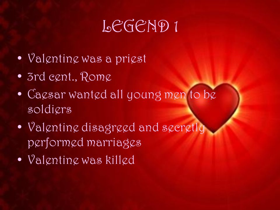LEGEND 1 Valentine was a priest 3rd cent., Rome Caesar wanted all young men to be soldiers Valentine disagreed and secretly performed marriages Valentine was killed
