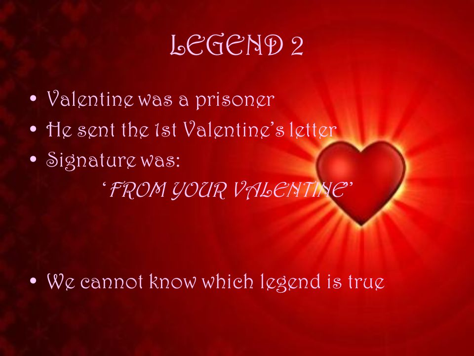 LEGEND 2 Valentine was a prisoner He sent the 1st Valentine’s letter Signature was: ‘FROM YOUR VALENTINE’’ We cannot know which legend is true