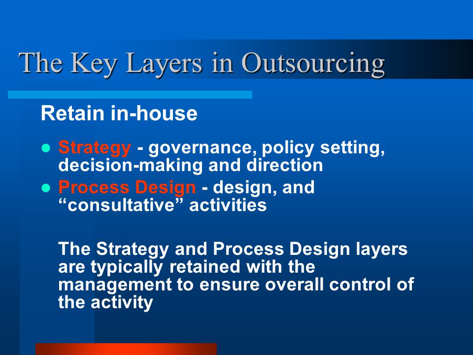 The Key Layers in Outsourcing Retain in-house Strategy - governance, policy setting, decision-making and direction Process Design - design, and consultative activities The Strategy and Process Design layers are typically retained with the management to ensure overall control of the activity