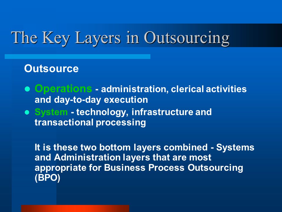 The Key Layers in Outsourcing Outsource Operations - administration, clerical activities and day-to-day execution System - technology, infrastructure and transactional processing It is these two bottom layers combined - Systems and Administration layers that are most appropriate for Business Process Outsourcing (BPO)