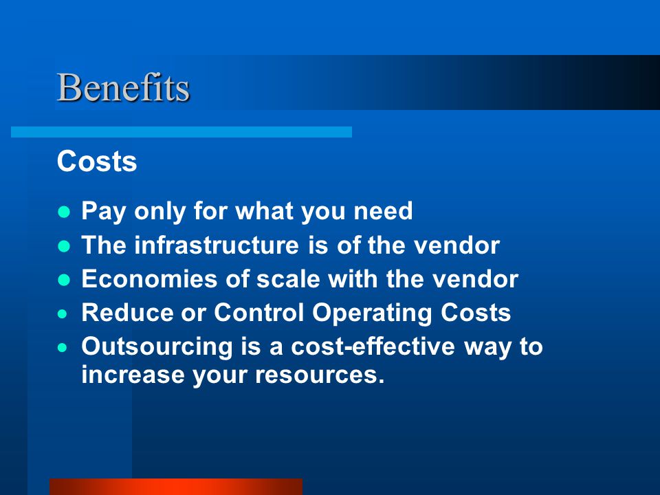 Benefits Costs Pay only for what you need The infrastructure is of the vendor Economies of scale with the vendor  Reduce or Control Operating Costs  Outsourcing is a cost-effective way to increase your resources.