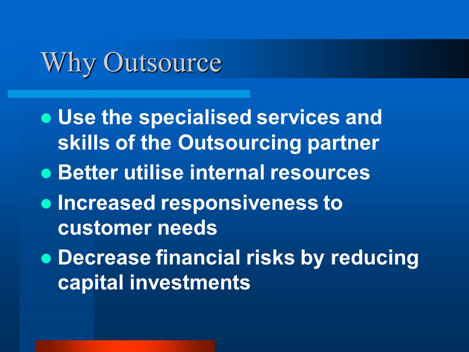 Why Outsource Use the specialised services and skills of the Outsourcing partner Better utilise internal resources Increased responsiveness to customer needs Decrease financial risks by reducing capital investments