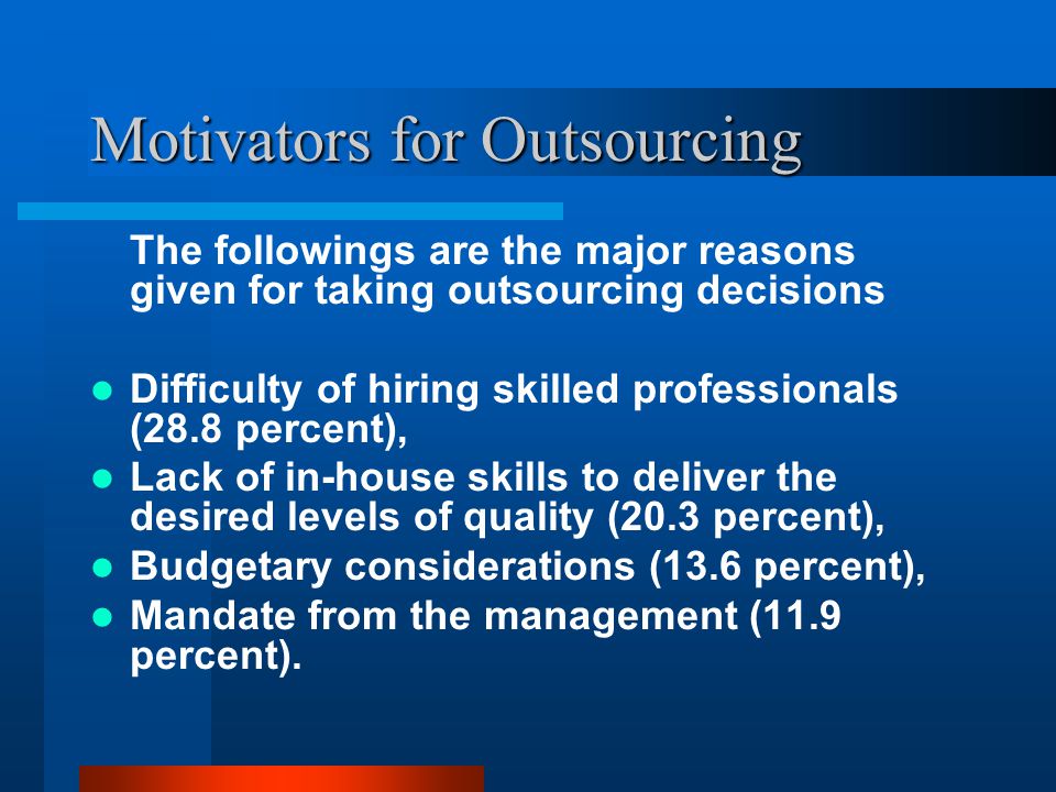 Motivators for Outsourcing The followings are the major reasons given for taking outsourcing decisions Difficulty of hiring skilled professionals (28.8 percent), Lack of in-house skills to deliver the desired levels of quality (20.3 percent), Budgetary considerations (13.6 percent), Mandate from the management (11.9 percent).