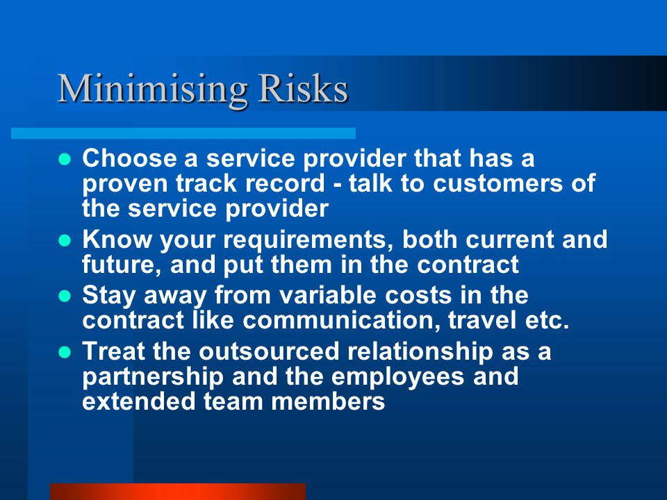 Minimising Risks Choose a service provider that has a proven track record - talk to customers of the service provider Know your requirements, both current and future, and put them in the contract Stay away from variable costs in the contract like communication, travel etc.