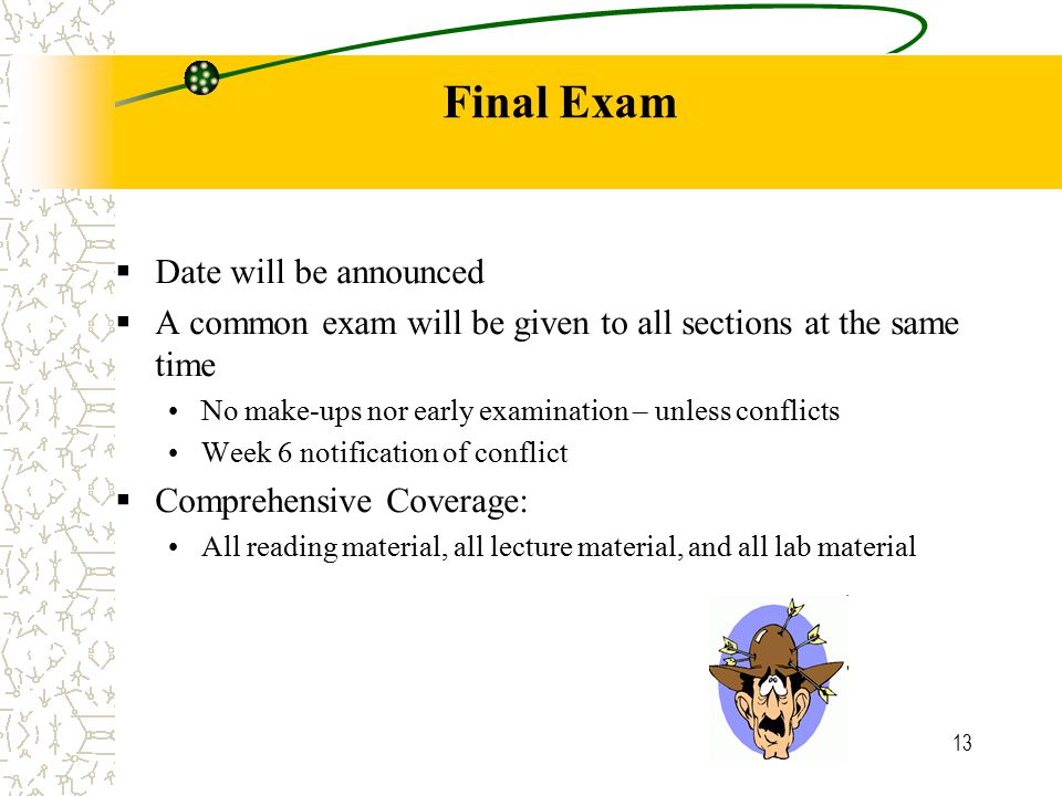 13 Final Exam  Date will be announced  A common exam will be given to all sections at the same time No make-ups nor early examination – unless conflicts Week 6 notification of conflict  Comprehensive Coverage: All reading material, all lecture material, and all lab material