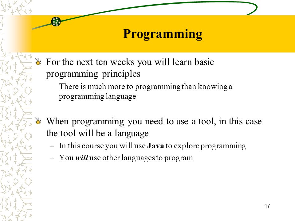 17 Programming For the next ten weeks you will learn basic programming principles –There is much more to programming than knowing a programming language When programming you need to use a tool, in this case the tool will be a language –In this course you will use Java to explore programming –You will use other languages to program