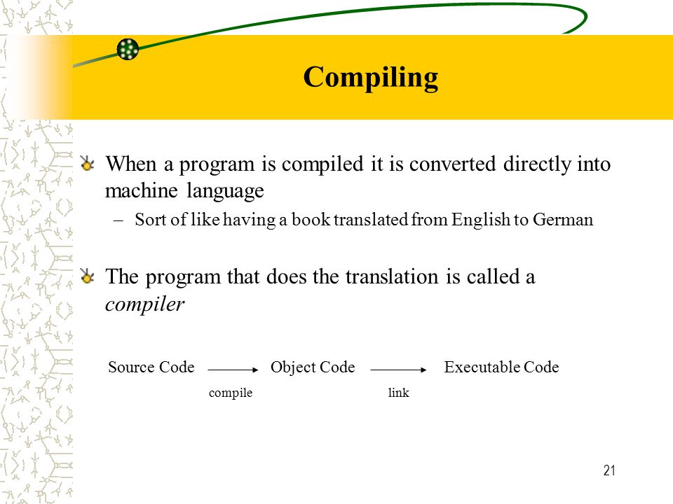 21 Compiling When a program is compiled it is converted directly into machine language –Sort of like having a book translated from English to German The program that does the translation is called a compiler Source CodeObject CodeExecutable Code compilelink