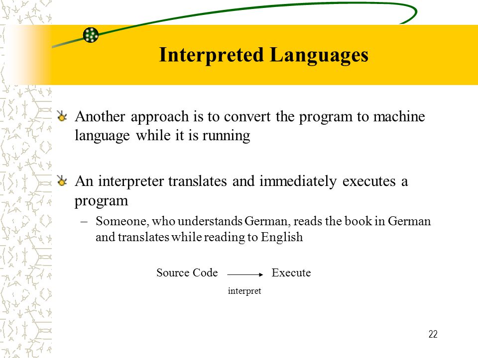 22 Interpreted Languages Another approach is to convert the program to machine language while it is running An interpreter translates and immediately executes a program –Someone, who understands German, reads the book in German and translates while reading to English Source CodeExecute interpret