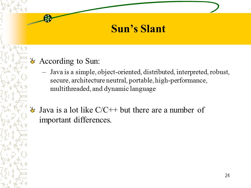 24 Sun’s Slant According to Sun: –Java is a simple, object-oriented, distributed, interpreted, robust, secure, architecture neutral, portable, high-performance, multithreaded, and dynamic language Java is a lot like C/C++ but there are a number of important differences.