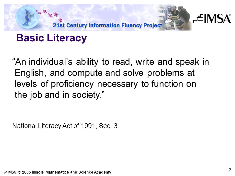 © 2005 Illinois Mathematics and Science Academy 3 Basic Literacy An individual’s ability to read, write and speak in English, and compute and solve problems at levels of proficiency necessary to function on the job and in society. National Literacy Act of 1991, Sec.