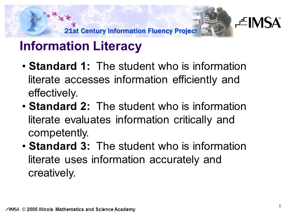 © 2005 Illinois Mathematics and Science Academy 5 Information Literacy Standard 1: The student who is information literate accesses information efficiently and effectively.