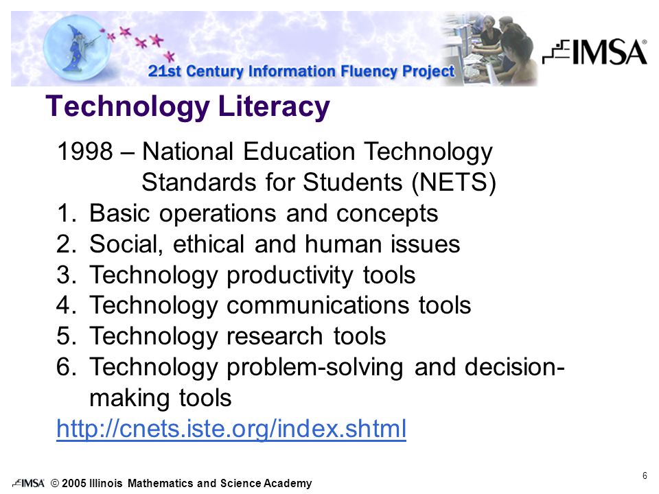 © 2005 Illinois Mathematics and Science Academy 6 Technology Literacy 1998 – National Education Technology Standards for Students (NETS) 1.Basic operations and concepts 2.Social, ethical and human issues 3.Technology productivity tools 4.Technology communications tools 5.Technology research tools 6.Technology problem-solving and decision- making tools