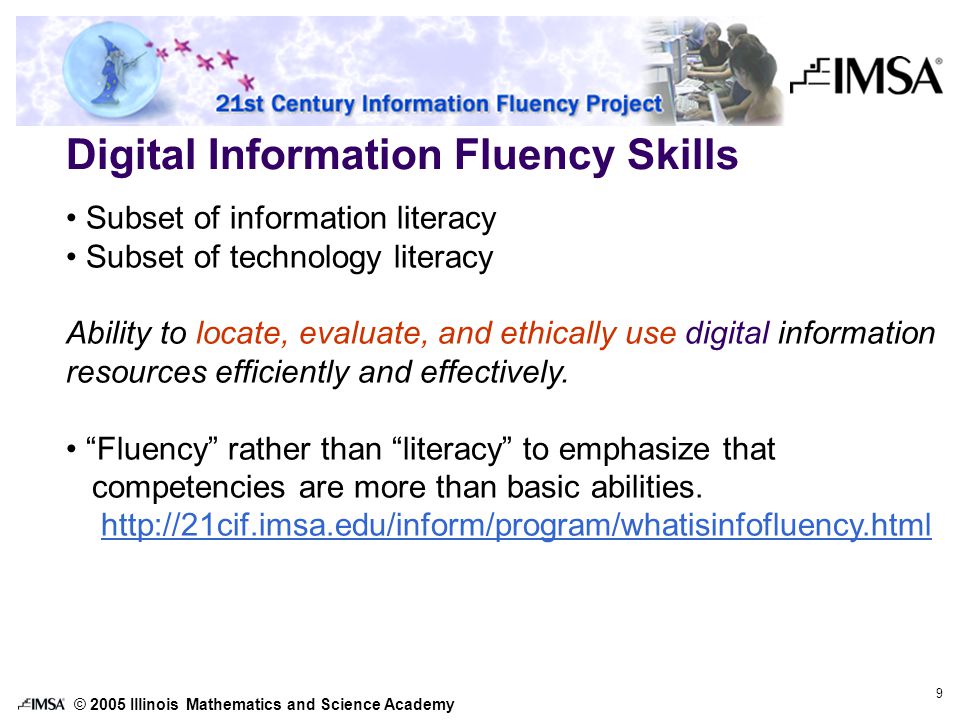 © 2005 Illinois Mathematics and Science Academy 9 Digital Information Fluency Skills Subset of information literacy Subset of technology literacy Ability to locate, evaluate, and ethically use digital information resources efficiently and effectively.