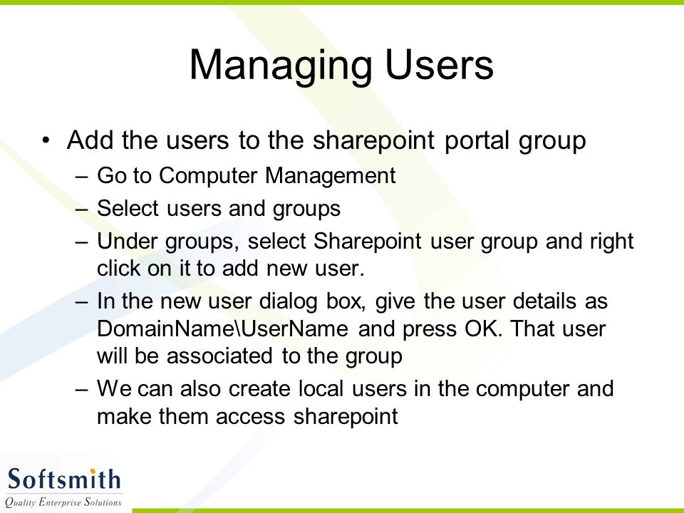 Managing Users Add the users to the sharepoint portal group –Go to Computer Management –Select users and groups –Under groups, select Sharepoint user group and right click on it to add new user.