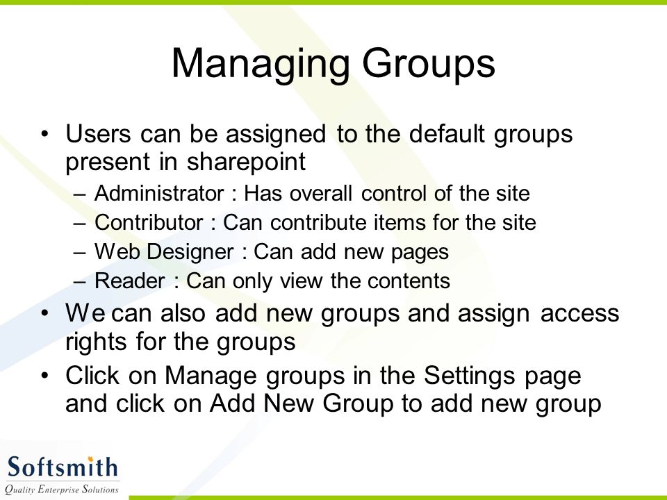 Managing Groups Users can be assigned to the default groups present in sharepoint –Administrator : Has overall control of the site –Contributor : Can contribute items for the site –Web Designer : Can add new pages –Reader : Can only view the contents We can also add new groups and assign access rights for the groups Click on Manage groups in the Settings page and click on Add New Group to add new group