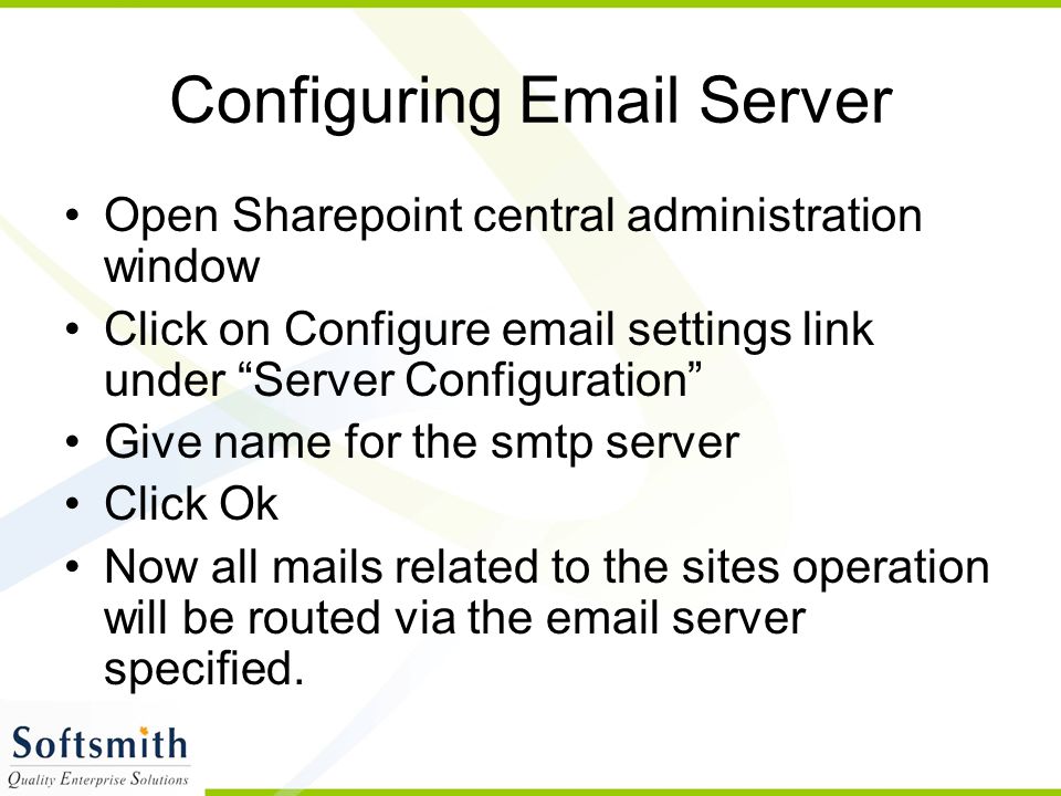 Configuring  Server Open Sharepoint central administration window Click on Configure  settings link under Server Configuration Give name for the smtp server Click Ok Now all mails related to the sites operation will be routed via the  server specified.