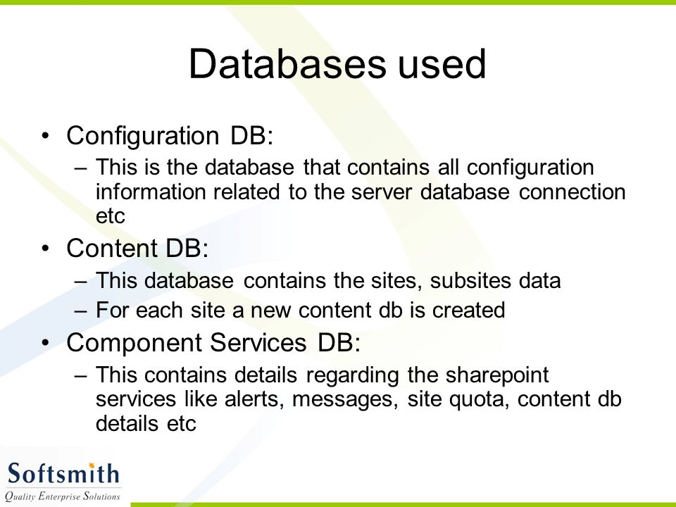Databases used Configuration DB: –This is the database that contains all configuration information related to the server database connection etc Content DB: –This database contains the sites, subsites data –For each site a new content db is created Component Services DB: –This contains details regarding the sharepoint services like alerts, messages, site quota, content db details etc