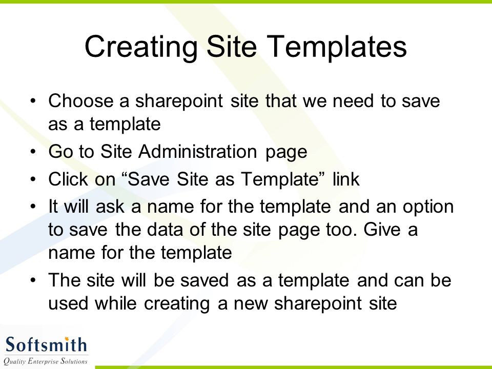 Creating Site Templates Choose a sharepoint site that we need to save as a template Go to Site Administration page Click on Save Site as Template link It will ask a name for the template and an option to save the data of the site page too.