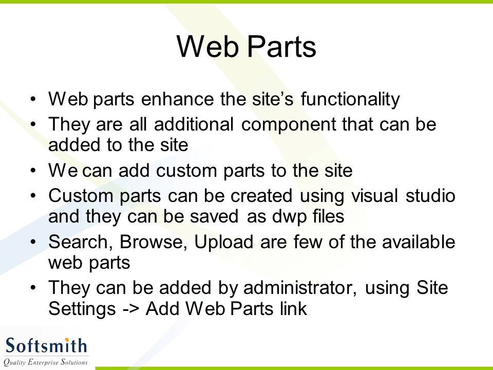 Web Parts Web parts enhance the site’s functionality They are all additional component that can be added to the site We can add custom parts to the site Custom parts can be created using visual studio and they can be saved as dwp files Search, Browse, Upload are few of the available web parts They can be added by administrator, using Site Settings -> Add Web Parts link