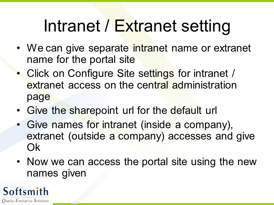 Intranet / Extranet setting We can give separate intranet name or extranet name for the portal site Click on Configure Site settings for intranet / extranet access on the central administration page Give the sharepoint url for the default url Give names for intranet (inside a company), extranet (outside a company) accesses and give Ok Now we can access the portal site using the new names given