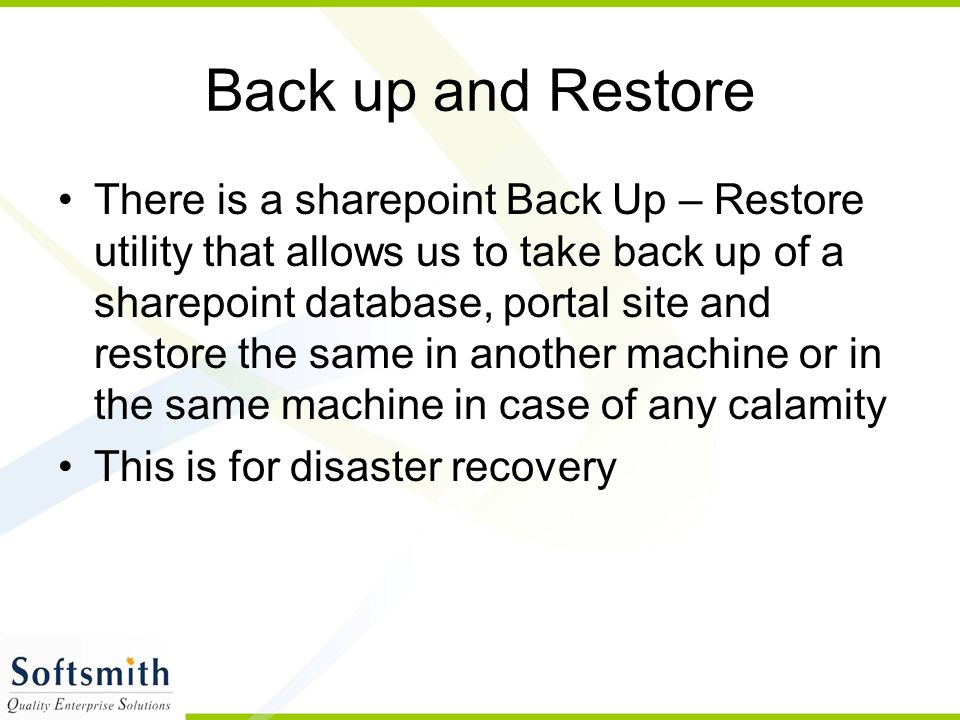 Back up and Restore There is a sharepoint Back Up – Restore utility that allows us to take back up of a sharepoint database, portal site and restore the same in another machine or in the same machine in case of any calamity This is for disaster recovery