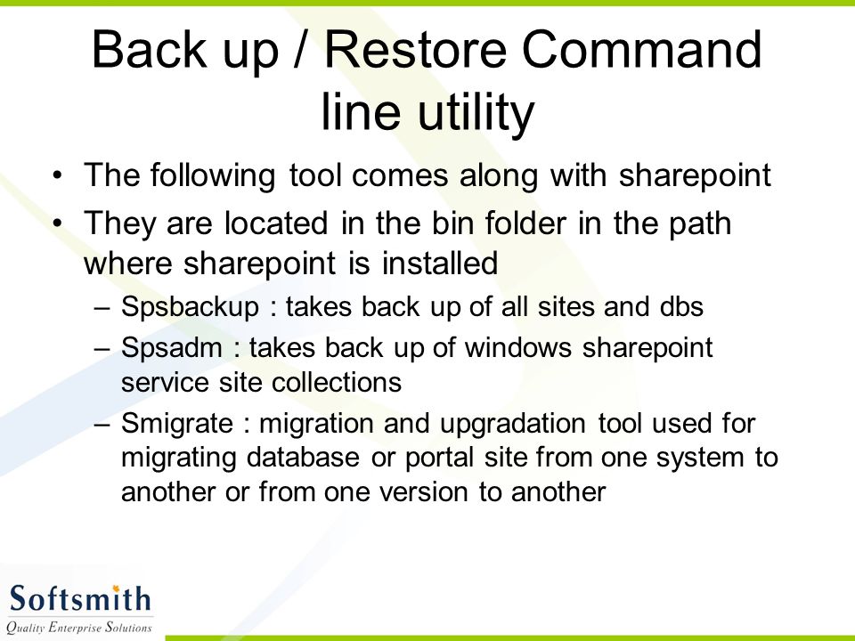 Back up / Restore Command line utility The following tool comes along with sharepoint They are located in the bin folder in the path where sharepoint is installed –Spsbackup : takes back up of all sites and dbs –Spsadm : takes back up of windows sharepoint service site collections –Smigrate : migration and upgradation tool used for migrating database or portal site from one system to another or from one version to another