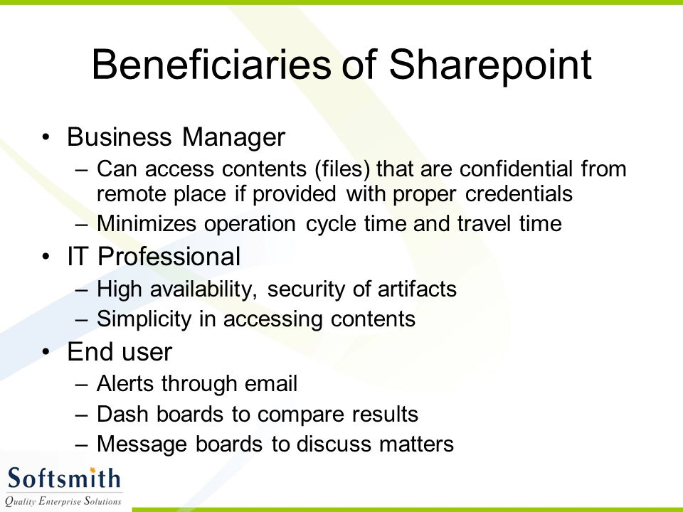 Beneficiaries of Sharepoint Business Manager –Can access contents (files) that are confidential from remote place if provided with proper credentials –Minimizes operation cycle time and travel time IT Professional –High availability, security of artifacts –Simplicity in accessing contents End user –Alerts through  –Dash boards to compare results –Message boards to discuss matters