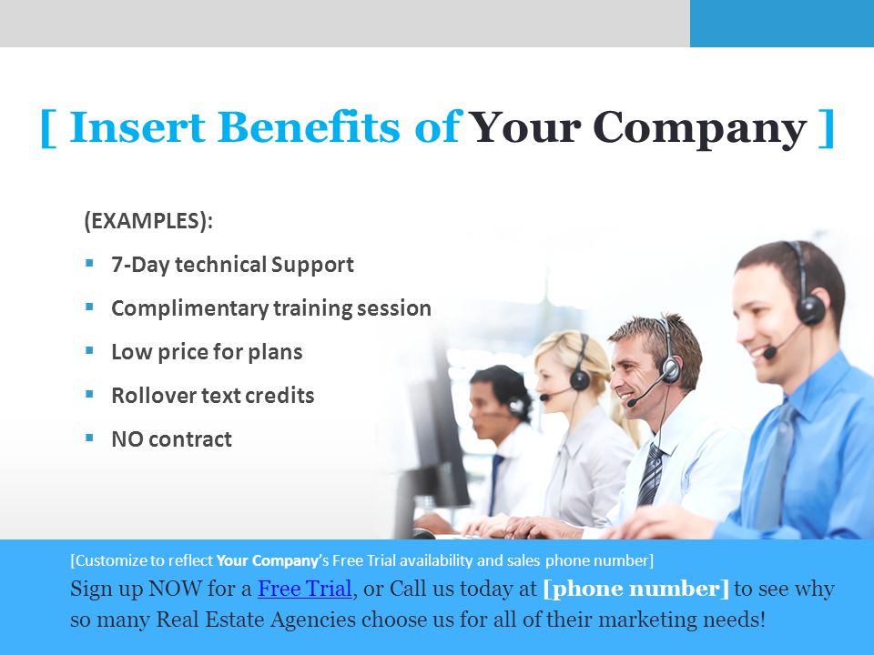 7 [ Insert Benefits of Your Company ] (EXAMPLES):  7-Day technical Support  Complimentary training session  Low price for plans  Rollover text credits  NO contract [Customize to reflect Your Company’s Free Trial availability and sales phone number] Sign up NOW for a Free Trial, or Call us today at [phone number] to see why so many Real Estate Agencies choose us for all of their marketing needs!Free Trial