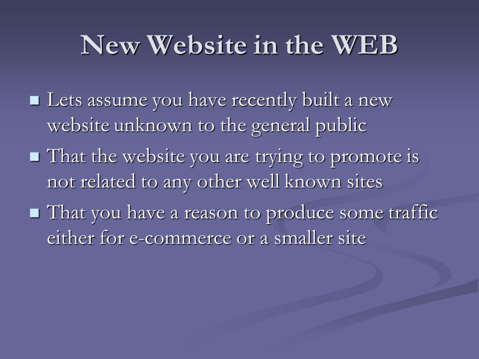 New Website in the WEB Lets assume you have recently built a new website unknown to the general public Lets assume you have recently built a new website unknown to the general public That the website you are trying to promote is not related to any other well known sites That the website you are trying to promote is not related to any other well known sites That you have a reason to produce some traffic either for e-commerce or a smaller site That you have a reason to produce some traffic either for e-commerce or a smaller site