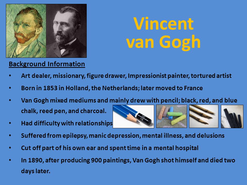 Vincent van Gogh Background Information Art dealer, missionary, figure drawer, Impressionist painter, tortured artist Born in 1853 in Holland, the Netherlands; later moved to France Van Gogh mixed mediums and mainly drew with pencil; black, red, and blue chalk, reed pen, and charcoal.