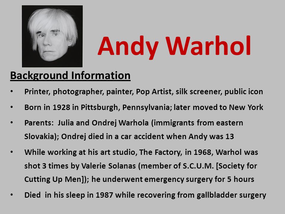 Andy Warhol Background Information Printer, photographer, painter, Pop Artist, silk screener, public icon Born in 1928 in Pittsburgh, Pennsylvania; later moved to New York Parents: Julia and Ondrej Warhola (immigrants from eastern Slovakia); Ondrej died in a car accident when Andy was 13 While working at his art studio, The Factory, in 1968, Warhol was shot 3 times by Valerie Solanas (member of S.C.U.M.