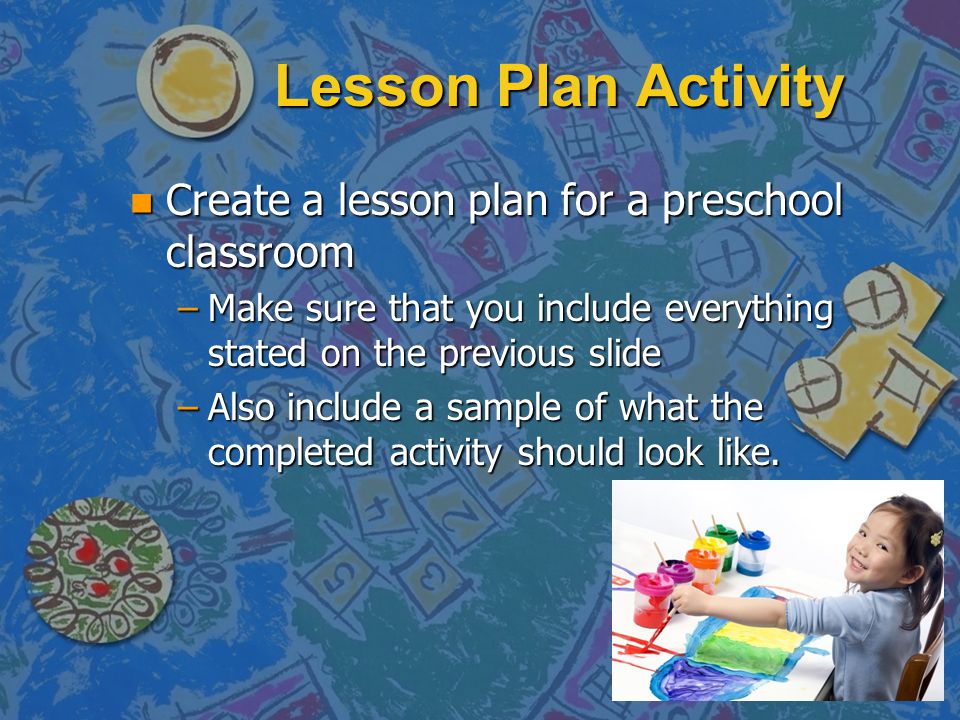 Lesson Plan Activity n Create a lesson plan for a preschool classroom –Make sure that you include everything stated on the previous slide –Also include a sample of what the completed activity should look like.