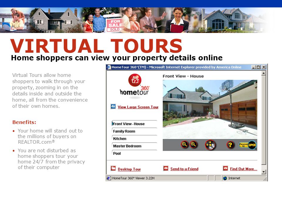 Virtual Tours allow home shoppers to walk through your property, zooming in on the details inside and outside the home, all from the convenience of their own homes.