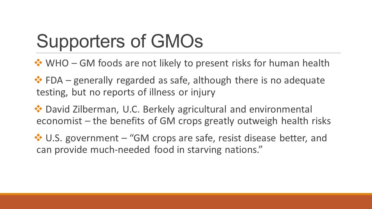 Supporters of GMOs  WHO – GM foods are not likely to present risks for human health  FDA – generally regarded as safe, although there is no adequate testing, but no reports of illness or injury  David Zilberman, U.C.