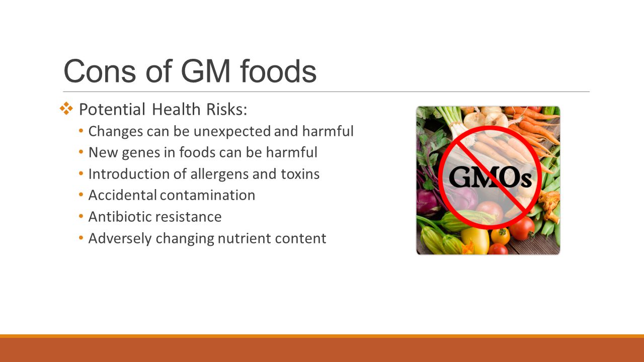 Cons of GM foods  Potential Health Risks: Changes can be unexpected and harmful New genes in foods can be harmful Introduction of allergens and toxins Accidental contamination Antibiotic resistance Adversely changing nutrient content