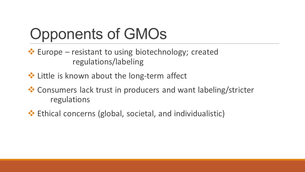 Opponents of GMOs  Europe – resistant to using biotechnology; created regulations/labeling  Little is known about the long-term affect  Consumers lack trust in producers and want labeling/stricter regulations  Ethical concerns (global, societal, and individualistic)
