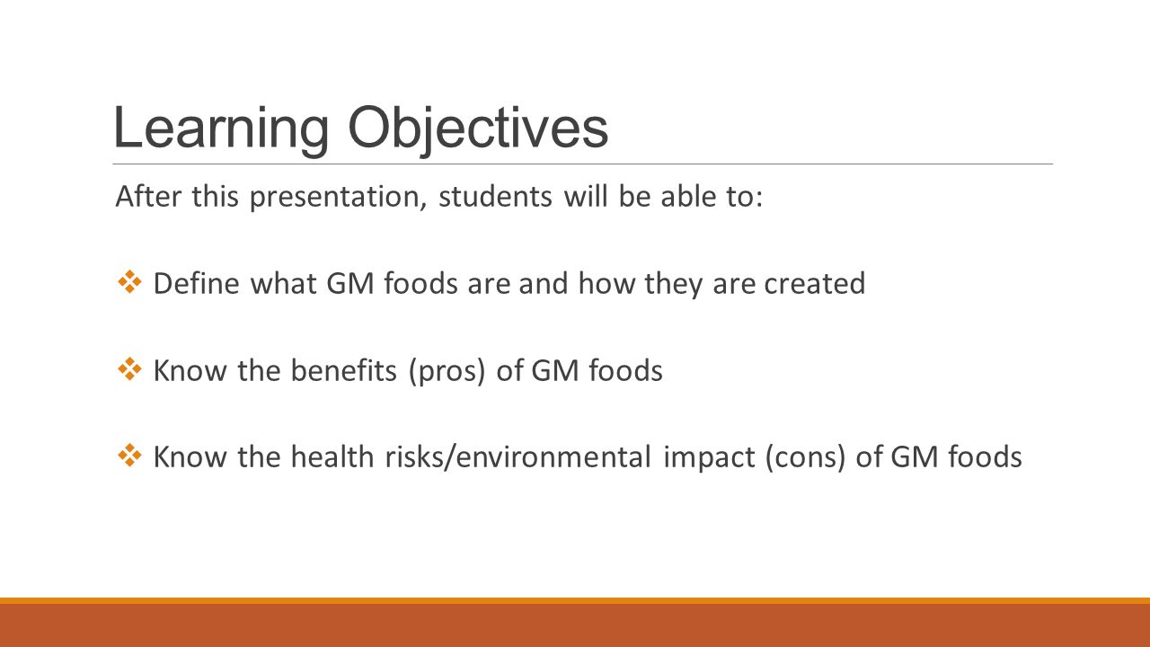 Learning Objectives After this presentation, students will be able to:  Define what GM foods are and how they are created  Know the benefits (pros) of GM foods  Know the health risks/environmental impact (cons) of GM foods