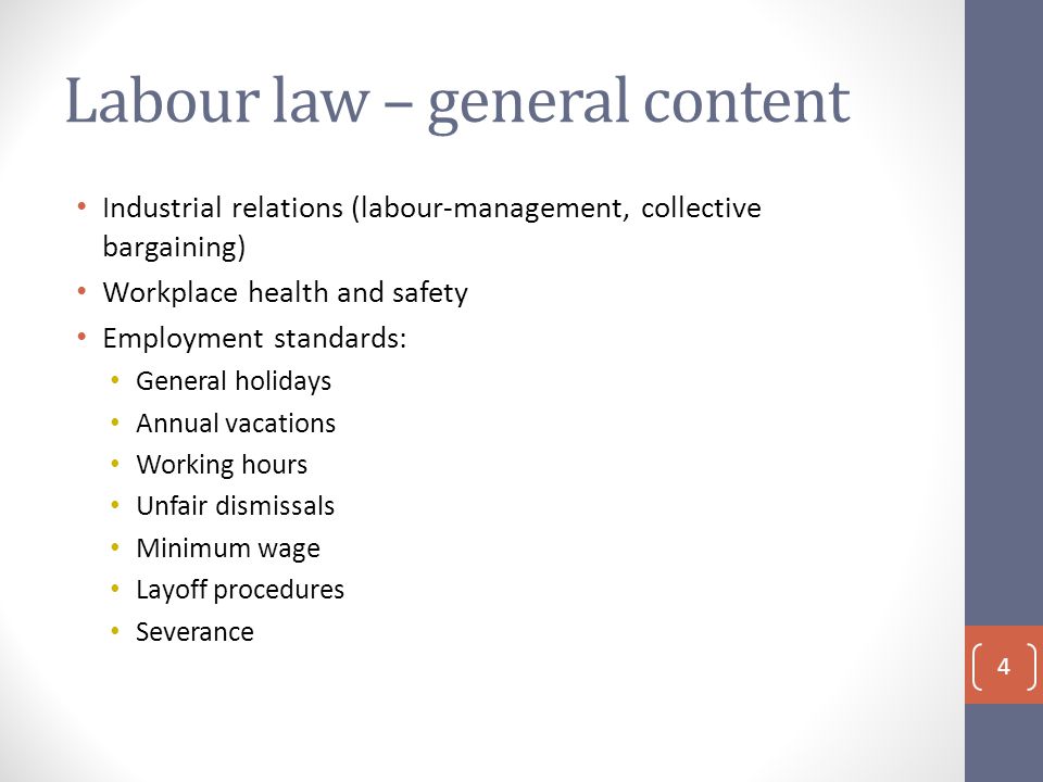 Labour law – general content Industrial relations (labour-management, collective bargaining) Workplace health and safety Employment standards: General holidays Annual vacations Working hours Unfair dismissals Minimum wage Layoff procedures Severance 4